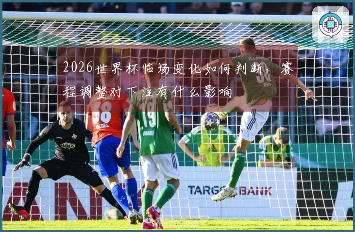 2026世界杯临场变化如何判断，赛程调整对下注有什么影响